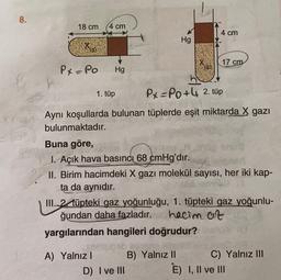 8.
18 cm
4 cm
4 cm
Hg
(g):
17 cm
Px=Po
Hg
1. tüp
Px=P0+4 2. tüp
Aynı koşullarda bulunan tüplerde eşit miktarda X gazı
bulunmaktadır.
Buna göre,
1. Açık hava basıncı 68 cmHg'dir.
II. Birim hacimdeki X gazı molekül sayısı, her iki kap-
ta da aynıdır.
III. 2 tüpteki gaz yoğunluğu, 1. tüpteki gaz yoğunlu-
ğundan daha fazladır.
hacim at
yargılarından hangileri doğrudur?
A) Yalnız ! B) Yalnız 11 C) Yalnız III
D) I ve III
E) I, II ve III