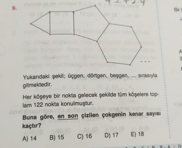 9.
Bir
A
3
1
sırasıyla
Yukarıdaki şekil; üçgen, dörtgen, beşgen,
gitmektedir.
1
1
Her köşeye bir nokta gelecek şekilde tüm köşelere top-
lam 122 nokta konulmuştur.
1
Buna göre, en son çizilen çokgenin kenar sayısı
kaçtır?
B) 15
A) 14
C) 16
D) 17
E) 18
B
A