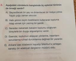 2. Aşağıdaki cümlelerin hangisinde üç eylemsi türünün
de örneği vardır?
A) Seyredilecek bir şey ve dinlenilecek bir hikâye yoksa
hayat çoğu zaman sıkıcıdır.
B) Halk şiirinin biçim özelliklerini kullanarak topluma
hitap etmek için yazmış bir şairdir.
C) Nereden bakarsak bakalım toplumu oluşturan
bireylerle bir duygu alışverişimiz vardır.
D) Esendal, toplumun aksayan yönlerine, insanların
sorunlarına ruhsal durumlarına değinen bir yazardır.
E) Ankara'daki kitabevini kapatıp İstanbul'a yerleşen
sanatçı bir edebiyat dergisinin müdürü oldu.
