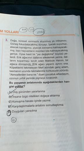 M YOLLARI
Otobo
3. Doğa, küresel ısınmayla alıyormuş ya intikamını.
Güneş fokurdatacakmış dünyayı. İçecek suyumuz,
ekecek toprağımız, yiyecek lokmamız kalmayacak-
mış; bazı hayvanların resimleri bile kalmayacakmış
geriye. Oysa basit bir "yer değiştirme" bü