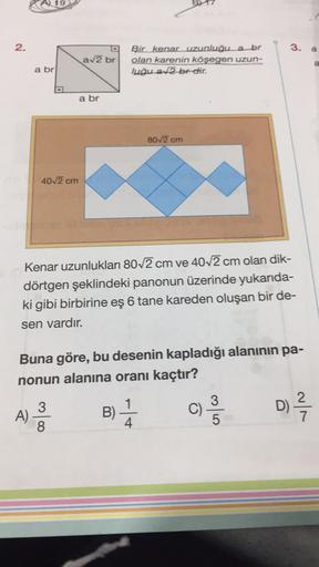 A 19
2.
3.
a
av2 br
Bir kenar uzunluğu a br
olan karenin
köşegen uzun-
luğu a2 br dir.
a
a br
a br
80/2 cm
4012 cm
Kenar uzunlukları 80 2 cm ve 40/2 cm olan dik-
dörtgen şeklindeki panonun üzerinde yukarıda-
ki gibi birbirine eş 6 tane kareden oluşan bir d