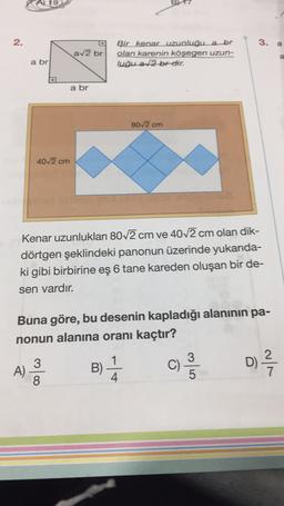 A 19
2.
3.
a
av2 br
Bir kenar uzunluğu a br
olan karenin
köşegen uzun-
luğu a2 br dir.
a
a br
a br
80/2 cm
4012 cm
Kenar uzunlukları 80 2 cm ve 40/2 cm olan dik-
dörtgen şeklindeki panonun üzerinde yukarıda-
ki gibi birbirine eş 6 tane kareden oluşan bir de-
sen vardır.
Buna göre, bu desenin kapladığı alaninin pa-
nonun alanına oranı kaçtır?
3
A)
B)
D)
B)
c)
4
8
5