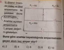 W
A
=
9. İç direnci önem-
siz üretec ve ideal
Ri=522
R₂ = 40
ampermetre ile
şekildeki devre
kurulmuştur.
Anahtar açıkken
R2 = 2012
ampermetre
1 amper değeri-
ni gösteriyor.
Buna göre anahtar kapatıldığında ampermetreden
geçen akım kaç amper olur?
A) 2 B) 4 C) 6 D) 8 E) 10