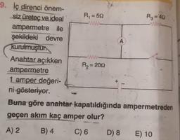 W
A
=
9. İç direnci önem-
siz üretec ve ideal
Ri=522
R₂ = 40
ampermetre ile
şekildeki devre
kurulmuştur.
Anahtar açıkken
R2 = 2012
ampermetre
1 amper değeri-
ni gösteriyor.
Buna göre anahtar kapatıldığında ampermetreden
geçen akım kaç amper olur?
A) 2 B) 4 C) 6 D) 8 E) 10
