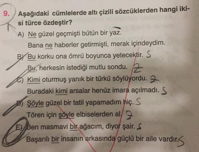 9. Aşağıdaki cümlelerde altı çizili sözcüklerden hangi iki-
si türce özdeştir?
A) Ne güzel geçmişti bütün bir yaz.
Bana ne haberler getirmişti, merak içindeydim.
BY Bu korku ona ömrü boyunca yetecektir. S
Bu, herkesin istediği mutlu sondu. Z
Kimi oturmuş y