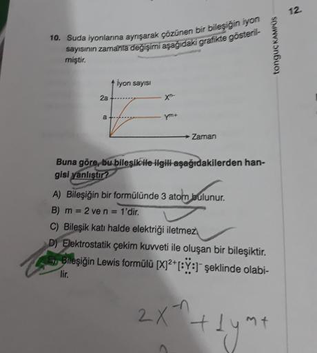 12.
10. Suda iyonlarına aynışarak çözünen bir bileşiğin iyon
sayısının zamanla değişimi aşağıdaki grafikte gösteril-
miştir.
tonguç KAMPUS
iyon sayısı
2a
a
Zaman
Buna göre, bu bileşik ile ilgili aşağıdakilerden han-
gisi yanlıştır?
A) Bileşiğin bir formülü