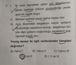 7. I. İki farklı kaynaktan gelen ışık dalgalarının
V perde üzerinde birbirini güçlendirdiği yerde
aydınlık saçak oluşur.
II. Merkezi aydınlık saçak daima beyaz olur.
III. Ayni düzenekte dalgaboyu küçük ışıkların
vo
oluşturduğu saçakların aralığı, dalgaboyu bü-
yük olan ışıkların oluşturduğu saçakların ara-
lığından küçük olur.
Young deneyi ile ilgili verilenlerden hangileri
doğrudur?
A) Yalnız! B) Yalnız II C) Yalnız III
DI ve III
E) I, II ve III
