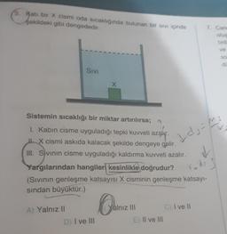 5. Kati bir X cismi oda sıcaklığında bulunan bir sivi içinde
şekildeki gibi dengededir.
7. Car
Glue
ve
So
de
Sivi
X
Sistemin sıcaklığı bir miktar artırılırsa; n
I. Kabin cisme uyguladığı tepki kuvveti azalır.
H. X cismi askıda kalacak şekilde dengeye gelir.
III. S vinin cisme uyguladığı kaldırma kuvveti azalır.
1 ds-m
Yargılarından hangiler kesinlikle doğrudur?
(Sivinin genleşme katsayısı X cisminin genleşme katsayı-
sindan büyüktür.)
Yalnız III
C) I ve II
A) Yalnız II
D) I ve III
E) Il ve III
