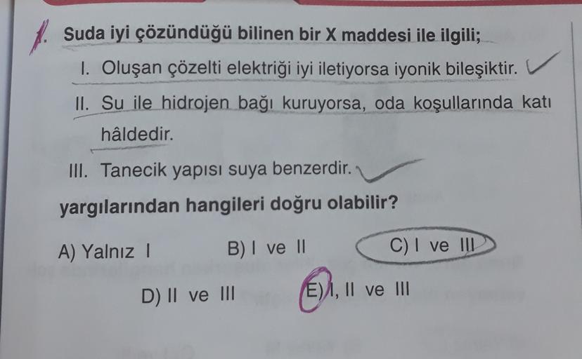 A
Suda iyi çözündüğü bilinen bir X maddesi ile ilgili;
I. Oluşan çözelti elektriği iyi iletiyorsa iyonik bileşiktir.
II. Su ile hidrojen bağı kuruyorsa, oda koşullarında katı
hâldedir.
III. Tanecik yapısı suya benzerdir.
yargılarından hangileri doğru olabi