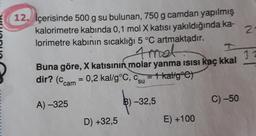 12. İçerisinde 500 g su bulunan, 750 g camdan yapılmış
kalorimetre kabinda 0,1 mol X katısı yakıldığında ka-
lorimetre kabinin sıcaklığı 5 °C artmaktadır.
N
32
Buna göre, X katısının molar yanma isisi kaç kkal
dir? (ccam = 0,2 kal/g°C, C = Thaligºc)
su
A) -325
B) -32,5
C) -50
D) +32,5
E) +100