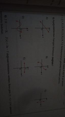 0,1} Bimak üzere A dan B ye tanımlı
* = {(1,5),(2,6),(3, 3).(4.7)} fonksiyonunun görüntü kümesini yazınız.
5) Aşağıdakilerden hangisi fonksiyon değildir?
A)
B)
+
*
D
O
6) f:
RR. f(x)= 3x - 7 doğrusal fonksiyonu veriliyor. Buna göre f(-1) + f(4) işleminin
sonucunu bulunuz.