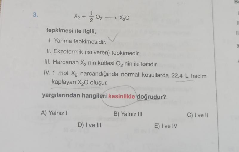 Bu
3.
1
X₂ +
ed
02
- X20
2
11
y
tepkimesi ile ilgili,
1. Yanma tepkimesidir.
II. Ekzotermik (isi veren) tepkimedir
.
III. Harcanan X2 nin kütlesi O2 nin iki katıdır.
IV. 1 mol X2 harcandığında normal koşullarda 22,4 L hacim
kaplayan X20 oluşur.
yargılarınd