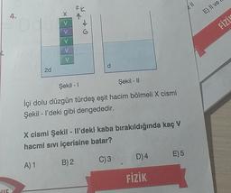 FR
211
x
E) Il ve
4.
V
FİZİN
V
V
V
V
d
2d
Şekil - 11
Şekil - 1
İçi dolu düzgün türdeş eşit hacim bölmeli X cismi
Şekil - I'deki gibi dengededir.
X cismi Şekil - Il'deki kaba bırakıldığında kaç V
hacmi sıvı içerisine batar?
D) 4
E)5
C)3
A) 1
B) 2
FİZİK