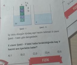 FR
211
x
E) Il ve
4.
V
FİZİN
V
V
V
V
d
2d
Şekil - 11
Şekil - 1
İçi dolu düzgün türdeş eşit hacim bölmeli X cismi
Şekil - I'deki gibi dengededir.
X cismi Şekil - Il'deki kaba bırakıldığında kaç V
hacmi sıvı içerisine batar?
D) 4
E)5
C)3
A) 1
B) 2
FİZİK
