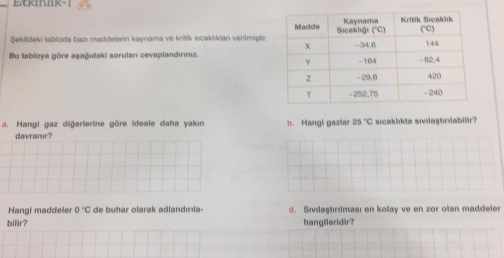 stkinlik
Kritik Steakhk
Madde
Kaynama
Steakht (C)
34,6
Şekildeki tabloda bazı maddelerin kaynama ve kritik sıcaklıklan verilmiştir.
Bu tabloya göre aşağıdaki soruları cevaplandınınız.
X
134
Y
164
2
29.8
T
240
b. Hangi gazlar 25 °C steakhkta sıvılaştırabili