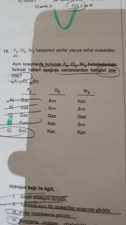 A) Yalniz !
D) II ve III
E) I, II ve III
15. F, Cl, Br, halojenleri apolar yapıya sahip moleküller-
dir.
Aynı koşullarda bulunan Eze Cl, Bry halojenlerinin
fiziksel hâlleri aşağıda verilenlerden hangisi ola-
maz?
fF, 17C1, 35Br)
F2
Cl2
Biz
Gaz
Sivi
Kati
B)
SIVE
SIVI
Gaz
Gaz
e)
Gaz
Gaz
D
Gaz
Kati
Sivi
E)
Sivi
Kati
Kati
Hidrojen bağı ile ilgili,
1. Güçlü etkileşim türüdür.
H. Yalnızca aynı tür moleküller arasında görülür.
III. Polar maddelerde görülür.
IV. Kaynama noktası
cözünün