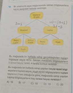 10.
Bir elektronik eşya mağazasında satılan bilgisayarların
sayısı aşağıdaki tabloda verilmiştir.
Bilgisayar
40 adet
3+S
40-19+5)
31-5
Masaüstü
Laptop
Beyaz
5 adet
Kirmizi
4 adet
Beyaz
Siyah
Siyah
Bu mağazada bir haftada satışı gerçekleştirilen toplam
bilgisayar sayısı 40'tır. Satılan masaüstü bilgisayarların
5 tanesi beyaz renkli, 4 tanesi kırmızı renklidir.
Bu mağazada bir haftada satışı yapılan beyaz renkli bilgi-
sayarların toplam sayısı, siyah renkli bilgisayarların toplam
sayısının 2 katı olduğuna göre, mağazada satışı yapılan
Laptop bilgisayarların kaç tanesi beyaz renklidir?
A) 16 B) 17 C) 18 D) 19 E) 20
