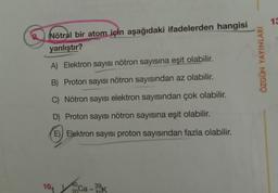 13
9. Nötral bir atom için aşağıdaki ifadelerden hangisi
yanlıştır?
ÖZGÜN YAYINLARI
A) Elektron sayısı nötron sayısına eşit olabilir.
B) Proton sayısı nötron sayısından az olabilir.
C) Nötron sayısı elektron sayısından çok olabilir.
D) Proton sayısı nötron sayısına eşit olabilir.
E) Elektron sayısı proton sayısından fazla olabilir.
10.
.
40
Ca
39K
20