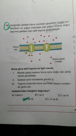 C1B
16. Aşağıdaki şekilde hücre zarından geçebilen küçük mo-
leküllerin az yoğun ortamdan çok yoğun ortama doğru
taşınma şekilleri olan aktif taşıma gösterilmiştir.
P
Hücre
zari
E
5
Geçiş yapan
madde
Buna göre aktif taşıma ile ilgili olarak,
1. Madde geçişi sadece hücre içine doğru tek yönlü
olarak gerçekleşir.
II. Sadece canlı hücrelerde görülür.
III. Taşıma sırasında hücre zarındaki taşıyıcı protein-
ler görev alır.
ifadelerinden hangileri doğrudur?
A) Yalnız!
B) I ve II
C) I ve III
D) Il ve III
E) 1, II ve III
3