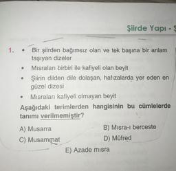 Şiirde Yapı
1.
.
Bir şiirden bağımsız olan ve tek başına bir anlam
taşıyan dizeler
Misraları birbiri ile kafiyeli olan beyit
Şiirin dilden dile dolaşan, hafızalarda yer eden en
güzel dizesi
Misraları kafiyeli olmayan beyit
Aşağıdaki terimlerden hangisinin bu cümlelerde
tanımı verilmemiştir?
A) Musarra
C) Musammat
B) Misra-i berceste
D) Müfred
E) Azade misra