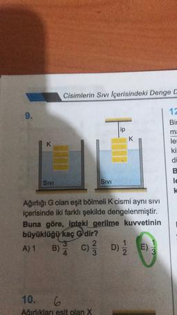 Cisimlerin Sivi Içerisindeki Denge C
12
9.
Bir
To
ip
K
ma
le
K
ki
di
B
le
k
SIVI
Sivi
Ağırlığı G olan eşit bölmeli K cismi aynı sivi
içerisinde iki farklı şekilde dengelenmiştir.
Buna göre, ipteki gerilme kuvvetinin
büyüklüğü kaç Gdir?
3
2
A) 1
E)
3
B) A
c) D)
E
10. 6
Airliklari esit olan X