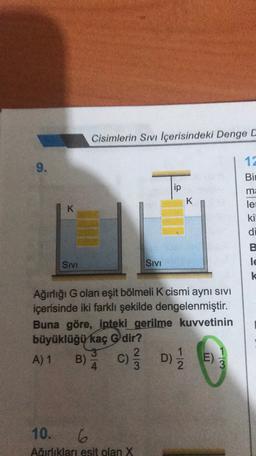 Cisimlerin Sivi Içerisindeki Denge C
12
9.
Bir
To
ip
K
ma
le
K
ki
di
B
le
k
SIVI
Sivi
Ağırlığı G olan eşit bölmeli K cismi aynı sivi
içerisinde iki farklı şekilde dengelenmiştir.
Buna göre, ipteki gerilme kuvvetinin
büyüklüğü kaç Gdir?
3
2
A) 1
E)
3
B) A
c) D)
E
10. 6
Airliklari esit olan X
