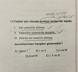 bagisikia
baskiler
14) Tedavi için vücuda kortizol verilen bir kişide;
1. kan şekerinin artması, V
II. bağışıklık sisteminde aksaklık.
III. idrarda üre oranının artması
durumlarından hangileri gözlenebilir?
A) Yalnız
B) I ve II
CH ve III
D) Il ve IIT
E) I, II ve III