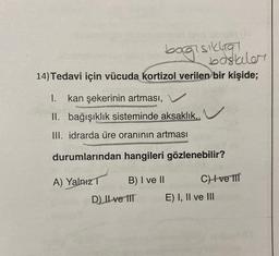 bagisikia
baskiler
14) Tedavi için vücuda kortizol verilen bir kişide;
1. kan şekerinin artması, V
II. bağışıklık sisteminde aksaklık.
III. idrarda üre oranının artması
durumlarından hangileri gözlenebilir?
A) Yalnız
B) I ve II
CH ve III
D) Il ve IIT
E) I, II ve III
