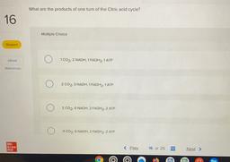 What are the products of one turn of the Citric acid cycle?
16
Multiple Choice
Skipped
eBook
1 CO2, 2 NADH, 1 FADH2, 1 ATP
References
2 CO2, 3 NADH. 1 FADH2, 1 ATP
2 CO2, 6 NADH. 2 FADH2, 2 ATP
4 CO2. 6 NADH, 2 FADH2, 2 ATP
Mc
Graw
Hill
< Prey
16 of 25
Nex