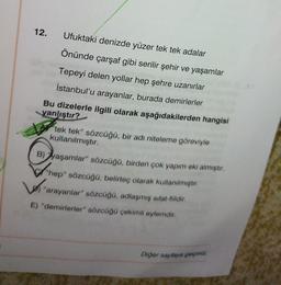 12.
Ufuktaki denizde yüzer tek tek adalar
Önünde çarşaf gibi serilir şehir ve yaşamlar
Tepeyi delen yollar hep şehre uzanırlar
İstanbul'u arayanlar, burada demirlerler
Bu dizelerle ilgili olarak aşağıdakilerden hangisi
yanlıştır?
tek tek” sözcüğü, bir adı niteleme göreviyle
kullanılmıştır.
B) yaşamlar" sözcüğü, birden çok yapım eki almıştır.
"hep" sözcüğü, belirteç olarak kullanılmıştır.
Los
"arayanlar" sözcüğü, adlaşmış sifat-fiildir.
E) "demirlerler" sözcüğü çekimli eylemdir.
Diğer sayfaya geçiniz.
