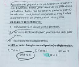 1.
Karahanlılarda çoğunlukla zengin Müslüman tüccarların
sinir boylarında, ticaret yolları üzerinde ve bozkırlarda
yaptırdıkları ribatlar, hem tüccarlar ve gazilerin sığınağı
hem de İslam davetçilerinin karargâhı idi. X. yüzyılda Ma-
veraünnehir'de on bin civarında ribat bulunuyordu.
Bu bilgilere göre ribatların;
I. kervansarayların işlevini yerine getirmesi,
derviş ve âlimlerin İslamiyet'i yaymalarına katkı sağ-
laması,
MII. ticari faaliyetleri kolaylaştırması
özelliklerinden hangilerine sahip olduğu söylenebilir?
A) Yalnız!
D) II ve III
B) Yalnız 11 C) I ve III
E) I, II ve III