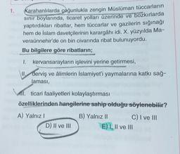 1.
Karahanlılarda çoğunlukla zengin Müslüman tüccarların
sinir boylarında, ticaret yolları üzerinde ve bozkırlarda
yaptırdıkları ribatlar, hem tüccarlar ve gazilerin sığınağı
hem de İslam davetçilerinin karargâhı idi. X. yüzyılda Ma-
veraünnehir'de on bin civarında ribat bulunuyordu.
Bu bilgilere göre ribatların;
I. kervansarayların işlevini yerine getirmesi,
derviş ve âlimlerin İslamiyet'i yaymalarına katkı sağ-
laması,
MII. ticari faaliyetleri kolaylaştırması
özelliklerinden hangilerine sahip olduğu söylenebilir?
A) Yalnız!
D) II ve III
B) Yalnız 11 C) I ve III
E) I, II ve III
