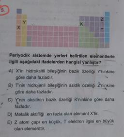 5.
N
Y
K
X
T
Periyodik sistemde yerleri belirtilen elementlerle
ilgili aşağıdaki ifadelerden hangisi yanlıştır?
A) X'in hidroksitli bileşiğinin bazik özelliği Y'ninkine
göre daha fazladır.
B) T'nin hidrojenli bileşiğinin asidik özelliği Z'ninkine
göre daha fazladır.
C) Y'nin oksitinin bazik özelliği K'ninkine göre daha
fazladır.
D) Metalik aktifliği en fazla olan element X'tir.
E) Z atom çapı en küçük, T elektron ilgisi en büyük
olan elementtir.