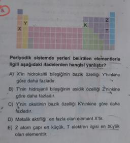 5.
N
Y
K
X
T
Periyodik sistemde yerleri belirtilen elementlerle
ilgili aşağıdaki ifadelerden hangisi yanlıştır?
A) X'in hidroksitli bileşiğinin bazik özelliği Y'ninkine
göre daha fazladır.
B) T'nin hidrojenli bileşiğinin asidik özelliği Z'ninkine
göre daha fazladır.
C) Y'nin oksitinin bazik özelliği K'ninkine göre daha
fazladır.
D) Metalik aktifliği en fazla olan element X'tir.
E) Z atom çapı en küçük, T elektron ilgisi en büyük
olan elementtir.
