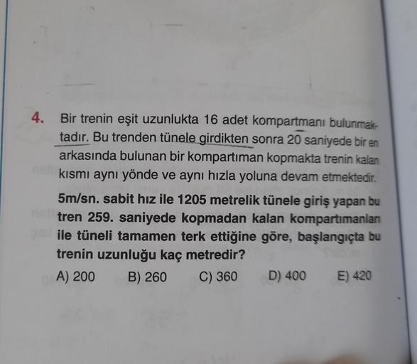4.
Bir trenin eşit uzunlukta 16 adet kompartmanı bulunmak-
tadır. Bu trenden tünele girdikten sonra 20 saniyede bir en
arkasında bulunan bir kompartiman kopmakta trenin kalan
kısmı aynı yönde ve aynı hızla yoluna devam etmektedir.
5m/sn. sabit hız ile 1205
