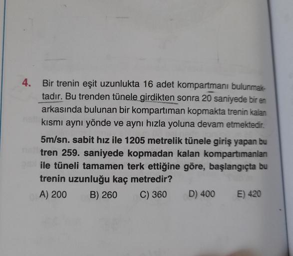 4.
Bir trenin eşit uzunlukta 16 adet kompartmanı bulunmak-
tadır. Bu trenden tünele girdikten sonra 20 saniyede bir en
arkasında bulunan bir kompartiman kopmakta trenin kalan
kısmı aynı yönde ve aynı hızla yoluna devam etmektedir.
5m/sn. sabit hız ile 1205