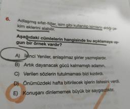 6.
Adlaşmış sifat-fiiller, isim gibi kullanılip isimlerin aldığı co-
kim eklerini alabilir.
Aşağıdaki cümlelerin hangisinde bu açıklamaya uy
gun bir örnek vardır?
A) ikinci Yeniler, anlaşılmaz şiirler yazmışlardır.
B) Artik dayanacak gücü kalmamıştı adamin.
C) Verilen sözlerin tutulmaması bizi kızdırdı.
D) Önümüzdeki hafta bitirilecek işlerin listesini verdi.
E) Konuşanı dinlememek büyük bir saygısızlıktır.