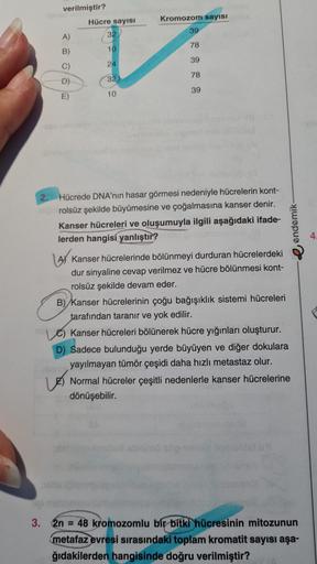 verilmiştir?
Kromozom sayısı
Hücre sayisi
32
39
A)
78
B)
10
39
C)
24
78
D)
32
39
E
10
e endemik
4
Hücrede DNA'nin hasar görmesi nedeniyle hücrelerin kont-
rolsüz şekilde büyümesine ve çoğalmasına kanser denir.
Kanser hücreleri ve oluşumuyla ilgili aşağıdak