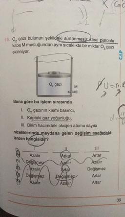 X GG
)
22
16. O, gazı bulunan şekildeki sürtünmesiz ideal pistonlu
kaba M musluğundan aynı sıcaklıkta bir miktar O, gazı
ekleniyor.
CAP
Xuanie
O, gazi
M
2
Buna göre bu işlem sırasında
I. O, gazının kısmi basıncı,
II. kaptaki gaz yoğunluğu,
III. Birim hacimdeki oksijen atomu sayısı
niceliklerinde meydana gelen değişim aşağıdaki-
lerden hangisidir?
im
dz
O
Artar
Artar
B)
Azalır
Azalır
Azalır
Değişmez
Azalır
Değişmez
Azalır
Artal
Değişmez
Azalır
Değişmez
Artar
Artar
39