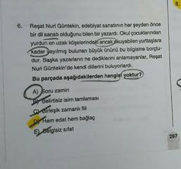 8.
Reşat Nuri Güntekin, edebiyat sanatının her şeyden önce
bir dil sanatı olduğunu bilen bir yazardı. Okul çocuklarından
yurdun en uzak köşelerindeki ancak okuyabilen yurttaşlara
kadar yayılmış bulunan büyük ününü bu bilgisine borçlu-
dur. Başka yazarların ne dediklerini anlamayanlar, Reşat
Nuri Güntekin'de kendi dillerini buluyorlardı.
Bu parçada aşağıdakilerden hangisi yoktur?
A) Soru zamiri
P) Belirtisiz isim tamlaması
C) Birleşik zamanlı fiil
D) Hem edat hem bağlaç
E) Belgisiz sifat
297