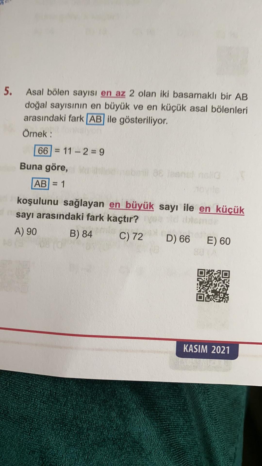 5.
Asal bölen sayısı en az 2 olan iki basamaklı bir AB
doğal sayısının en büyük ve en küçük asal bölenleri
arasındaki fark AB ile gösteriliyor.
Örnek:
66 = 11 - 2 = 9
Buna göre,
AB) = 1
koşulunu sağlayan en büyük sayı ile en küçük
sayı arasındaki fark kaçtır?
A) 90
B) 84 C) 72 D) 66
E) 60
KASIM 2021
