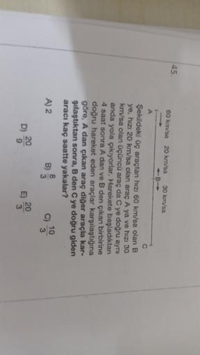 45.
60 kmsa 20 km/sa
30 km/sa
A
Şekildeki üç araçtan hızı 60 km/sa olan B
ye, hızı 20 km/sa olan araç A ya ve hızı 30
km/sa olan üçüncü araç da C ye doğru aynı
anda yola çıkıyorlar. Harekete başladıktan
4 saat sonra A dan ve B den çıkan birbirine
doğru har