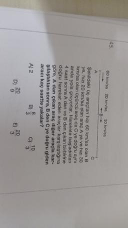 45.
60 kmsa 20 km/sa
30 km/sa
A
Şekildeki üç araçtan hızı 60 km/sa olan B
ye, hızı 20 km/sa olan araç A ya ve hızı 30
km/sa olan üçüncü araç da C ye doğru aynı
anda yola çıkıyorlar. Harekete başladıktan
4 saat sonra A dan ve B den çıkan birbirine
doğru hareket eden araçlar karşılaştığına
göre, A dan çıkan araç diğer araçla kar-
şılaştıktan sonra, B den C ye doğru giden
aracı kaç saatte yakalar?
8
10
A) 2
B)
C)
3
3
W100
D) 20
20
E
3
9