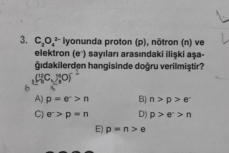 2-
3. C,0 2-iyonunda proton (p), nötron (n) ve
elektron (e-) sayıları arasındaki ilişki aşa-
ğıdakilerden hangisinde doğru verilmiştir?
SC, )
16
6
8
6
3
A) p = e->n
C) e->p = n
B) n > p >e
D) p > e->n
E) p = n >e
