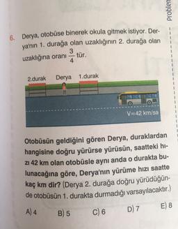 Problen
6. Derya, otobüse binerek okula gitmek istiyor. Der-
ya'nın 1. durağa olan uzaklığının 2. durağa olan
3
uzaklığına orani
tür.
4
2.durak
Derya 1.durak
V=42 km/sa
Otobüsün geldiğini gören Derya, duraklardan
hangisine doğru yürürse yürüsün, saatteki hi-
Z1 42 km olan otobüsle aynı anda o durakta bu-
lunacağına göre, Derya'nın yürüme hızı saatte
kaç km dir? (Derya 2. durağa doğru yürüdüğün-
de otobüsün 1. durakta durmadığı varsayılacaktır.)
E) 8
A) 4
D) 7
B) 5
C) 6
