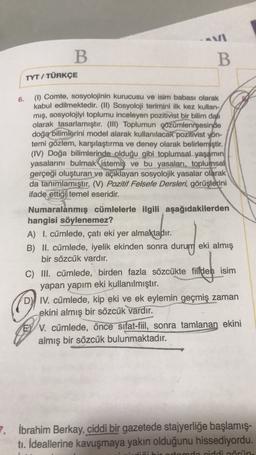 B
B
TYT / TÜRKÇE
6.
(1) Comte, sosyolojinin kurucusu ve isim babası olarak
kabul edilmektedir. (II) Sosyoloji terimini ilk kez kullan-
mış, sosyolojiyi toplumu inceleyen pozitivist bir bilim dalı
olarak tasarlamıştır. (III) Toplumun çözümlenmesinde
doğa bilimlerini model alarak kullanılacak pozitivist yön-
temi gözlem, karşılaştırma ve deney olarak belirlemiştir.
(IV) Doğa bilimlerinde olduğu gibi toplumsal yaşamın
yasalarını bulmak istemiş ve bu yasaları, toplumsal
gerçeği oluşturan ve açıklayan sosyolojik yasalar olarak
da tanımlamıştır
. (V) Pozitif Felsefe Dersleri, görüşlerini
ifade ettiği temel eseridir.
Numaralanmış cümlelerle ilgili aşağıdakilerden
hangisi söylenemez?
A) I. cümlede, çatı eki yer almaktadır.
B) II. cümlede, iyelik ekinden sonra durum eki almış
B
bir sözcük vardır.
C) III. cümlede, birden fazla sözcükte filden isim
yapan yapım eki kullanılmıştır.
DY IV. cümlede, kip eki ve ek eylemin geçmiş zaman
ekini almış bir sözcük vardır.
EY V. cümlede, önce sıfat-fiil, sonra tamlanan ekini
almış bir sözcük bulunmaktadır.
7. İbrahim Berkay, ciddi bir gazetede stajyerliğe başlamış-
tı. İdeallerine kavuşmaya yakın olduğunu hissediyordu.
ciddi öriin.