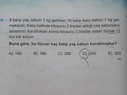 4.
8 kalıp yaş sabun 1 kg gelirken 10 kalıp kuru sabun 1 kg gel-
mektedir. Kalıp halinde kilosunu 2 liradan aldığı yaş sabunların
tamamını kuruttuktan sonra kilosunu 3 liradan satan tüccar 12
lira kâr ediyor.
Buna göre, bu tüccar kaç kalıp yaş sabun kurutmuştur?
A) 160
B) 180
C) 200
D) 240
E) 300
