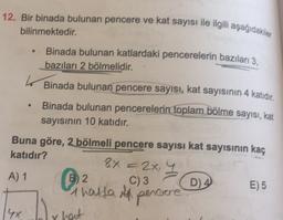 12. Bir binada bulunan pencere ve kat sayısı ile ilgili aşağıdakiler
bilinmektedir.
Binada bulunan katlardaki pencerelerin bazıları 3.
bazıları 2 bölmelidir.
Binada bulunan pencere sayısı, kat sayısının 4 katıdır,
Binada bulunan pencerelerin toplam bölme sayısı, kat
sayısının 10 katıdır.
Buna göre, 2 bölmeli pencere sayısı kat sayısının kaç
katıdır?
8x = 2x. 4
A) 1 B2
C) 3
D) 4 E) 5
A
Thatta il percore
4x
bly
r hat
