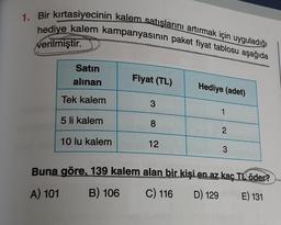 1. Bir kırtasiyecinin kalem satışlarını artırmak için uyguladığı
hediye kalem kampanyasının paket fiyat tablosu aşağıda
verilmiştir.
Satın
alınan
Fiyat (TL)
Hediye (adet)
Tek kalem
3
1
5 li kalem
00
8
2
10 lu kalem
12
3
Buna göre, 139 kalem alan bir kişi en az kaç TL öder?
B) 106 C) 116 D) 129 E) 131
A) 101