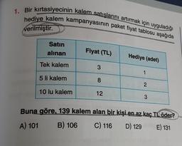 1. Bir kırtasiyecinin kalem satışlarını artırmak için uyguladığı
hediye kalem kampanyasının paket fiyat tablosu aşağıda
verilmiştir.
Satın
alınan
Fiyat (TL)
Hediye (adet)
Tek kalem
3
1
5 li kalem
00
8
2
10 lu kalem
12
3
Buna göre, 139 kalem alan bir kişi en az kaç TL öder?
B) 106 C) 116 D) 129 E) 131
A) 101
